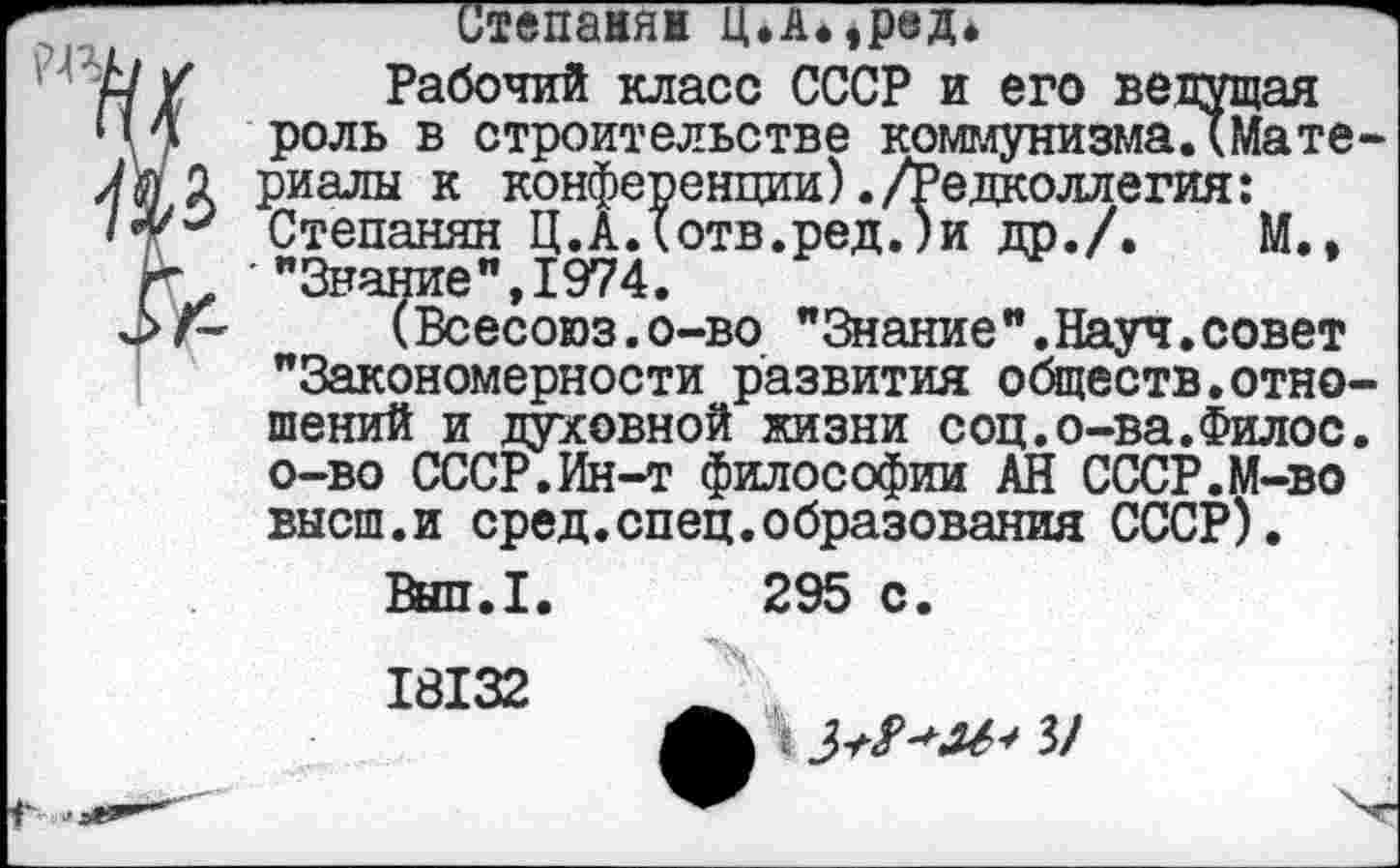 ﻿Степанян Ц.Амред*” Зочий класс СССР и его ведущая строительстве коммунизма.Шате-
Редколлегия:
М.,

Рабочий класс СССР и его ве
, роль В ---------------- ----_____
риалы к конференции)./Редколлс“ Степанян Ц.АДотв.ред.)и др./.
г. "Знание", 1974.
^>г~ (Всесоюз.о-во "Знание".Науч.совет "Закономерности развития обществ.отношений и духовной жизни соц.о-ва.Филос. о-во СССР.Ин-т философии АН СССР.М-во высш.и сред.спец.образования СССР).
Вып.1. 295 с.
18132
